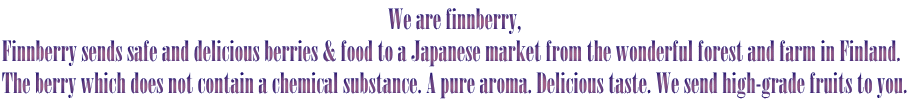 We are finnberry,
Finnberry sends safe and delicious berries & food to a Japanese market from the wonderful forest and farm in Finland. 
The berry which does not contain a chemical substance. A pure aroma. Delicious taste. We send high-grade fruits to you.